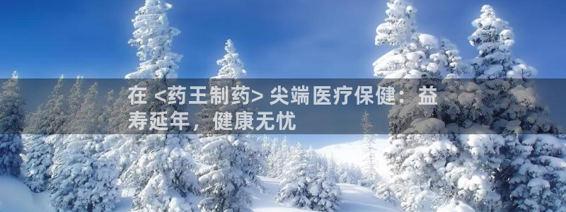 九游会老哥俱乐部官网首页论坛：在 <药王制药> 尖端医疗保健：益
寿延年，健康无忧