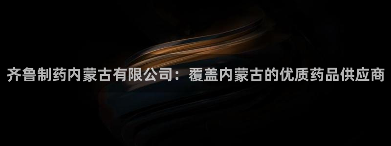九游老哥俱乐部官网登录：齐鲁制药内蒙古有限公司：覆盖内蒙古的优质药品供应商