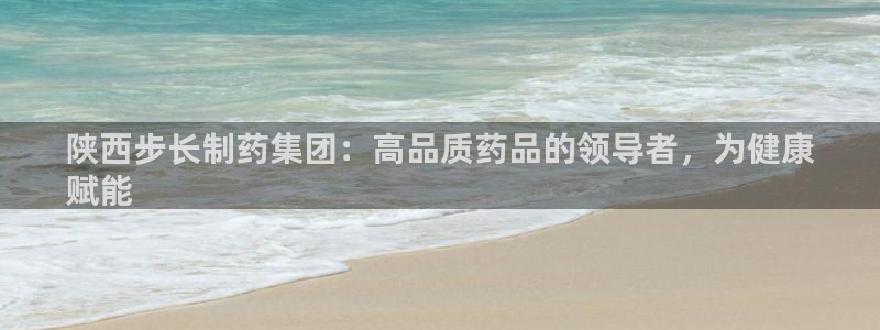 9游会老哥：陕西步长制药集团：高品质药品的领导者，为健康
赋能
