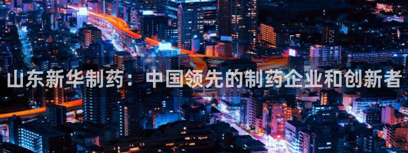 九游会老哥：山东新华制药：中国领先的制药企业和创新者