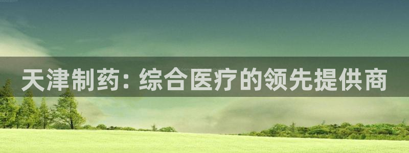 九游会老哥俱乐部论坛版：天津制药: 综合医疗的领先提供商