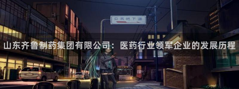 九游会老哥：山东齐鲁制药集团有限公司：医药行业领军企业的发展历程