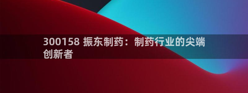 九游会老哥必备的交流社区：300158 振东制药：制药行业的尖端
创新者