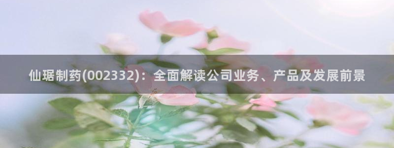 九游会老哥俱乐部官网首页论坛：仙琚制药(002332)：全面解读公司业务、产品及发展前景