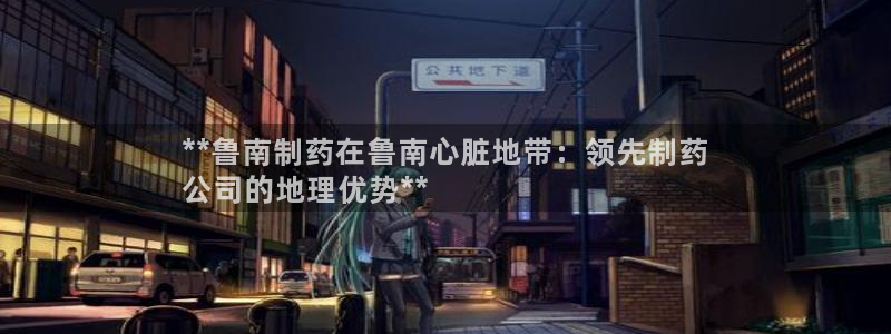 老哥吧九游会下架吗：**鲁南制药在鲁南心脏地带：领先制药
公司的地理优势**