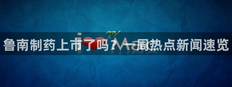 九游老哥俱乐部官网登录网址：鲁南制药上市了吗？一周热点新闻速览