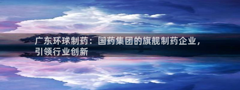 九游会老哥必备的交流社区：广东环球制药：国药集团的旗舰制药企业，
引领行业创新