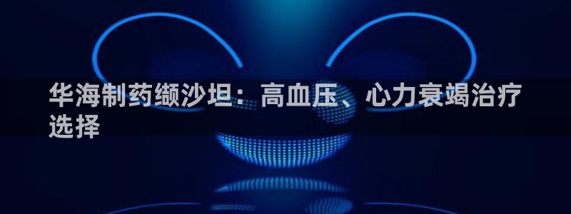 九游老哥俱乐部官网登录不了：华海制药缬沙坦：高血压、心力衰竭